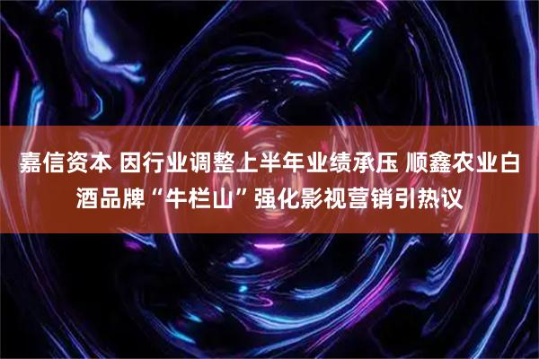 嘉信资本 因行业调整上半年业绩承压 顺鑫农业白酒品牌“牛栏山”强化影视营销引热议