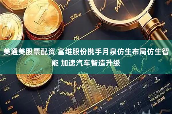 美通美股票配资 富维股份携手月泉仿生布局仿生智能 加速汽车智造升级