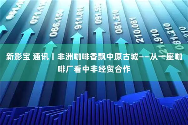 新影宝 通讯丨非洲咖啡香飘中原古城——从一座咖啡厂看中非经贸合作
