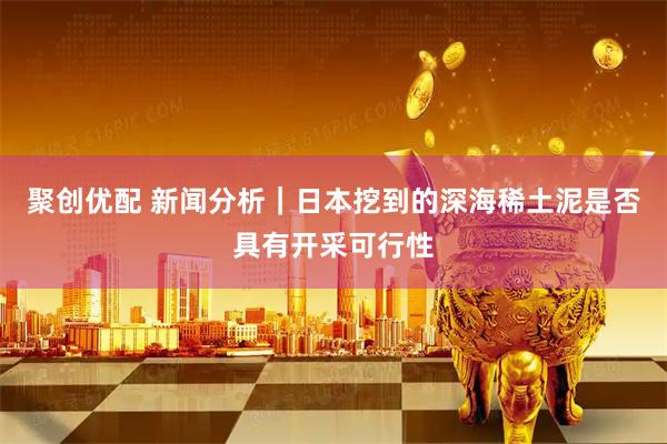 聚创优配 新闻分析｜日本挖到的深海稀土泥是否具有开采可行性